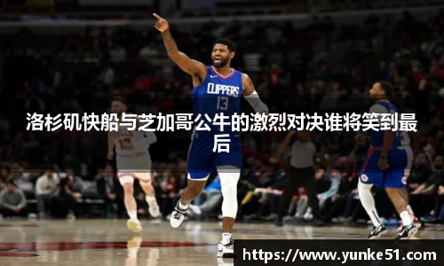 洛杉矶快船与芝加哥公牛的激烈对决谁将笑到最后